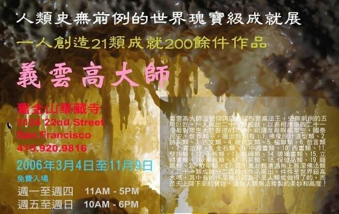 人類史無前例的世界瑰寶級成就展 一人創造 21 類成就 200 餘件作品 義雲高大師 (2006 年 3 月 4 日至 11 月 9 日於舊金山華藏寺展出)