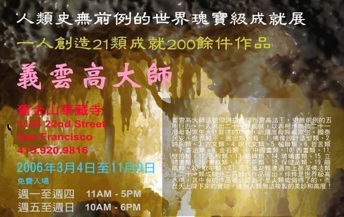 人类史无前例的世界瑰宝级成就展 一人创造 21 类成就 200 余件作品 义云高大师 (2006 年 3 月 4 日至 11 月 9 日于旧金山华藏寺展出)